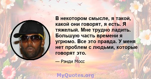 В некотором смысле, я такой, какой они говорят, я есть. Я тяжелый. Мне трудно ладить. Большую часть времени я угрюмо. Все это правда. У меня нет проблем с людьми, которые говорят это.