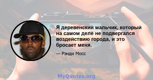 Я деревенский мальчик, который на самом деле не подвергался воздействию города, и это бросает меня.