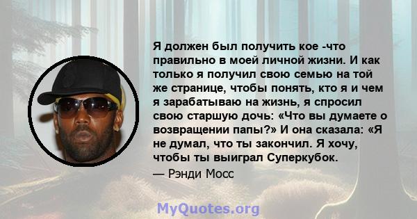 Я должен был получить кое -что правильно в моей личной жизни. И как только я получил свою семью на той же странице, чтобы понять, кто я и чем я зарабатываю на жизнь, я спросил свою старшую дочь: «Что вы думаете о