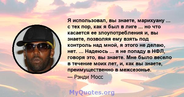 Я использовал, вы знаете, марихуану ... с тех пор, как я был в лиге ... но что касается ее злоупотребления и, вы знаете, позволяя ему взять под контроль над мной, я этого не делаю, нет. ... Надеюсь ... я не попаду в