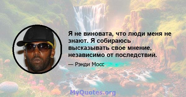 Я не виновата, что люди меня не знают. Я собираюсь высказывать свое мнение, независимо от последствий.