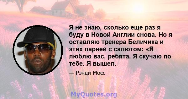 Я не знаю, сколько еще раз я буду в Новой Англии снова. Но я оставляю тренера Беличика и этих парней с салютом: «Я люблю вас, ребята. Я скучаю по тебе. Я вышел.