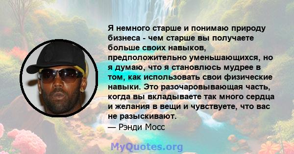 Я немного старше и понимаю природу бизнеса - чем старше вы получаете больше своих навыков, предположительно уменьшающихся, но я думаю, что я становлюсь мудрее в том, как использовать свои физические навыки. Это