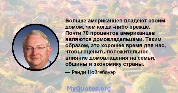 Больше американцев владеют своим домом, чем когда -либо прежде. Почти 70 процентов американцев являются домовладельцами. Таким образом, это хорошее время для нас, чтобы оценить положительное влияние домовладения на