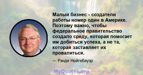 Малый бизнес - создатели работы номер один в Америке. Поэтому важно, чтобы федеральное правительство создало среду, которая помогает им добиться успеха, а не та, которая заставляет их провалиться.