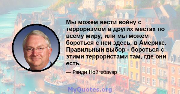 Мы можем вести войну с терроризмом в других местах по всему миру, или мы можем бороться с ней здесь, в Америке. Правильный выбор - бороться с этими террористами там, где они есть.