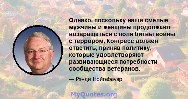 Однако, поскольку наши смелые мужчины и женщины продолжают возвращаться с поля битвы войны с террором, Конгресс должен ответить, приняв политику, которые удовлетворяют развивающиеся потребности сообщества ветеранов.