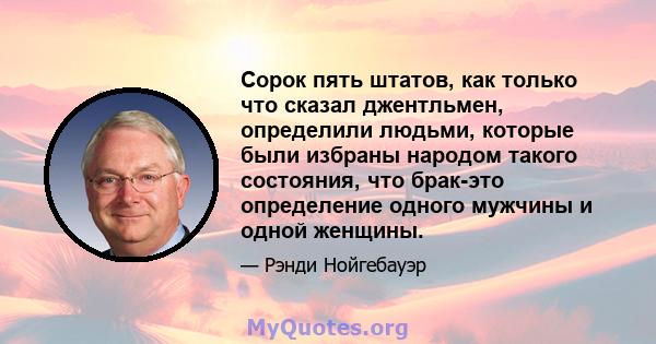 Сорок пять штатов, как только что сказал джентльмен, определили людьми, которые были избраны народом такого состояния, что брак-это определение одного мужчины и одной женщины.