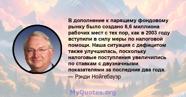 В дополнение к парящему фондовому рынку было создано 6,6 миллиона рабочих мест с тех пор, как в 2003 году вступили в силу меры по налоговой помощи. Наша ситуация с дефицитом также улучшилась, поскольку налоговые