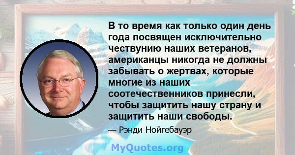 В то время как только один день года посвящен исключительно чествунию наших ветеранов, американцы никогда не должны забывать о жертвах, которые многие из наших соотечественников принесли, чтобы защитить нашу страну и