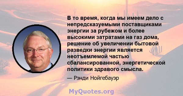 В то время, когда мы имеем дело с непредсказуемыми поставщиками энергии за рубежом и более высокими затратами на газ дома, решение об увеличении бытовой разведки энергии является неотъемлемой частью сбалансированной,