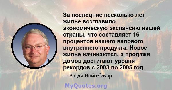 За последние несколько лет жилье возглавило экономическую экспансию нашей страны, что составляет 16 процентов нашего валового внутреннего продукта. Новое жилье начинаются, а продажи домов достигают уровня рекордов с