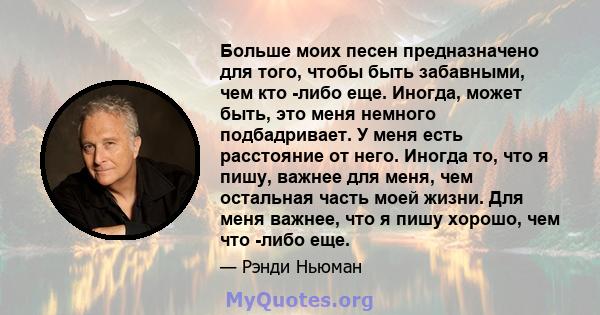 Больше моих песен предназначено для того, чтобы быть забавными, чем кто -либо еще. Иногда, может быть, это меня немного подбадривает. У меня есть расстояние от него. Иногда то, что я пишу, важнее для меня, чем остальная 