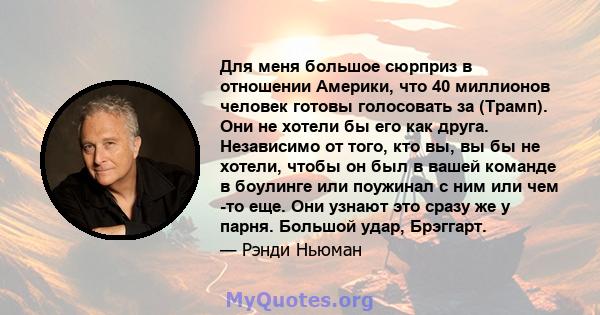 Для меня большое сюрприз в отношении Америки, что 40 миллионов человек готовы голосовать за (Трамп). Они не хотели бы его как друга. Независимо от того, кто вы, вы бы не хотели, чтобы он был в вашей команде в боулинге