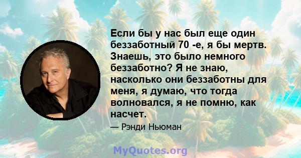 Если бы у нас был еще один беззаботный 70 -е, я бы мертв. Знаешь, это было немного беззаботно? Я не знаю, насколько они беззаботны для меня, я думаю, что тогда волновался, я не помню, как насчет.