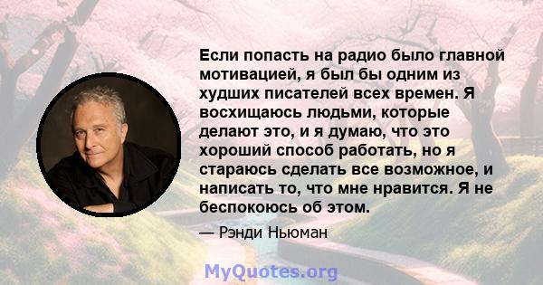 Если попасть на радио было главной мотивацией, я был бы одним из худших писателей всех времен. Я восхищаюсь людьми, которые делают это, и я думаю, что это хороший способ работать, но я стараюсь сделать все возможное, и