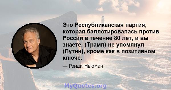 Это Республиканская партия, которая баллотировалась против России в течение 80 лет, и вы знаете, (Трамп) не упомянул (Путин), кроме как в позитивном ключе.