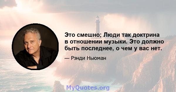 Это смешно; Люди так доктрина в отношении музыки. Это должно быть последнее, о чем у вас нет.