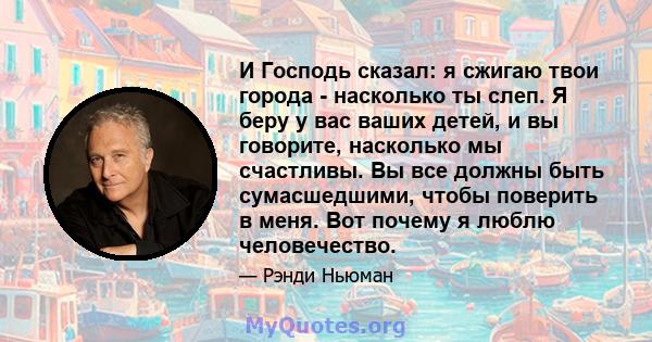 И Господь сказал: я сжигаю твои города - насколько ты слеп. Я беру у вас ваших детей, и вы говорите, насколько мы счастливы. Вы все должны быть сумасшедшими, чтобы поверить в меня. Вот почему я люблю человечество.