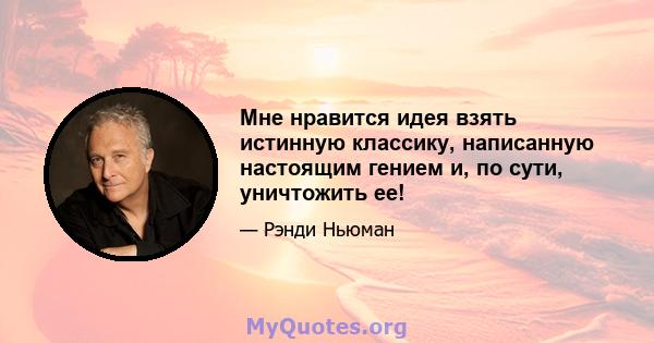 Мне нравится идея взять истинную классику, написанную настоящим гением и, по сути, уничтожить ее!