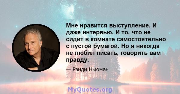 Мне нравится выступление. И даже интервью. И то, что не сидит в комнате самостоятельно с пустой бумагой. Но я никогда не любил писать, говорить вам правду.