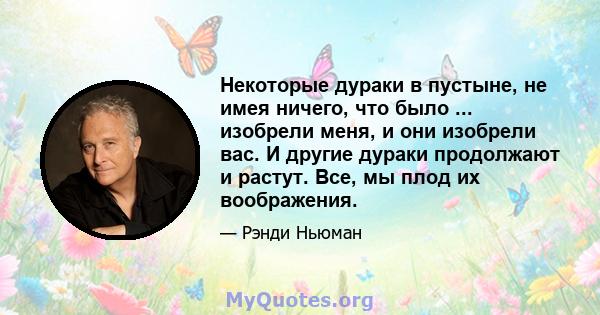 Некоторые дураки в пустыне, не имея ничего, что было ... изобрели меня, и они изобрели вас. И другие дураки продолжают и растут. Все, мы плод их воображения.