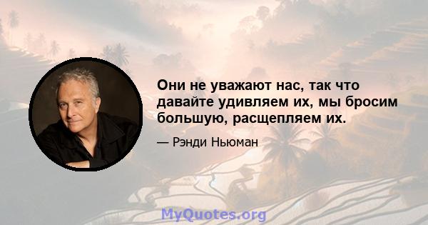 Они не уважают нас, так что давайте удивляем их, мы бросим большую, расщепляем их.