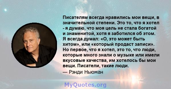 Писателям всегда нравились мои вещи, в значительной степени. Это то, что я хотел - я думаю, что моя цель не стала богатой и знаменитой, хотя я заботился об этом. Я всегда думал: «О, это может быть хитом», или «который