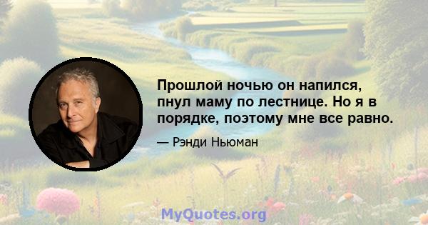 Прошлой ночью он напился, пнул маму по лестнице. Но я в порядке, поэтому мне все равно.