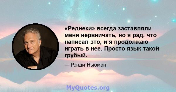 «Реднеки» всегда заставляли меня нервничать, но я рад, что написал это, и я продолжаю играть в нее. Просто язык такой грубый.