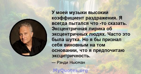 У моей музыки высокий коэффициент раздражения. Я всегда пытался что -то сказать. Эксцентричная лирика об эксцентричных людях. Часто это была шутка. Но я бы признал себя виновным на том основании, что я предпочитаю