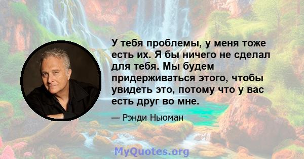 У тебя проблемы, у меня тоже есть их. Я бы ничего не сделал для тебя. Мы будем придерживаться этого, чтобы увидеть это, потому что у вас есть друг во мне.