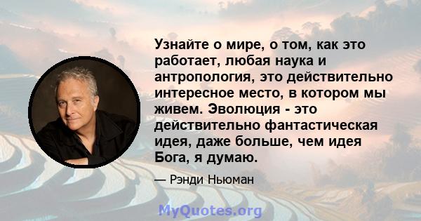 Узнайте о мире, о том, как это работает, любая наука и антропология, это действительно интересное место, в котором мы живем. Эволюция - это действительно фантастическая идея, даже больше, чем идея Бога, я думаю.