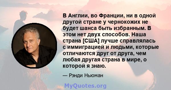 В Англии, во Франции, ни в одной другой стране у чернокожих не будет шанса быть избранным. В этом нет двух способов. Наша страна [США] лучше справлялась с иммиграцией и людьми, которые отличаются друг от друга, чем