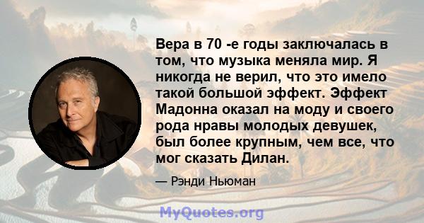 Вера в 70 -е годы заключалась в том, что музыка меняла мир. Я никогда не верил, что это имело такой большой эффект. Эффект Мадонна оказал на моду и своего рода нравы молодых девушек, был более крупным, чем все, что мог