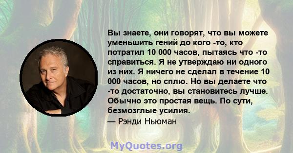 Вы знаете, они говорят, что вы можете уменьшить гений до кого -то, кто потратил 10 000 часов, пытаясь что -то справиться. Я не утверждаю ни одного из них. Я ничего не сделал в течение 10 000 часов, но сплю. Но вы