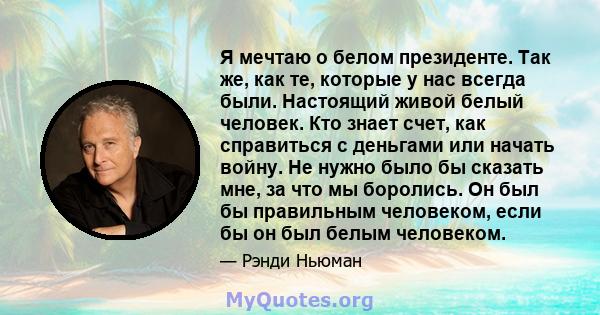 Я мечтаю о белом президенте. Так же, как те, которые у нас всегда были. Настоящий живой белый человек. Кто знает счет, как справиться с деньгами или начать войну. Не нужно было бы сказать мне, за что мы боролись. Он был 