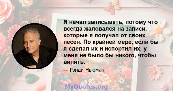 Я начал записывать, потому что всегда жаловался на записи, которые я получал от своих песен. По крайней мере, если бы я сделал их и испортил их, у меня не было бы никого, чтобы винить.