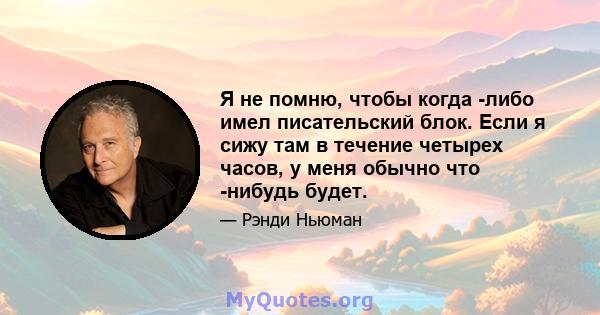 Я не помню, чтобы когда -либо имел писательский блок. Если я сижу там в течение четырех часов, у меня обычно что -нибудь будет.