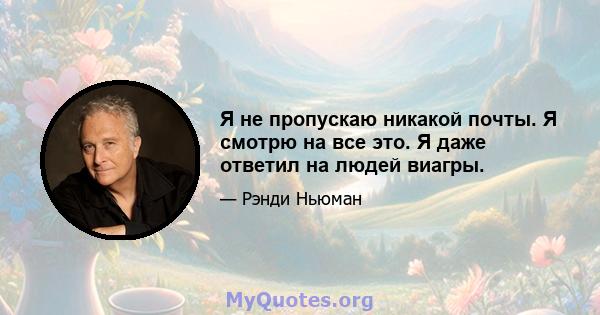 Я не пропускаю никакой почты. Я смотрю на все это. Я даже ответил на людей виагры.