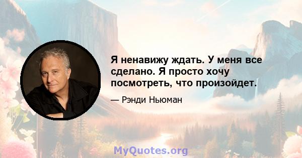 Я ненавижу ждать. У меня все сделано. Я просто хочу посмотреть, что произойдет.