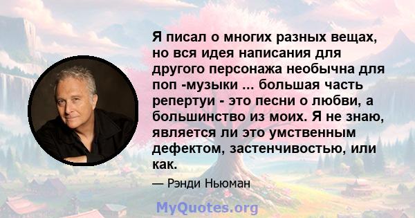 Я писал о многих разных вещах, но вся идея написания для другого персонажа необычна для поп -музыки ... большая часть репертуи - это песни о любви, а большинство из моих. Я не знаю, является ли это умственным дефектом,