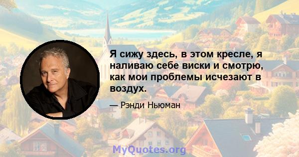 Я сижу здесь, в этом кресле, я наливаю себе виски и смотрю, как мои проблемы исчезают в воздух.