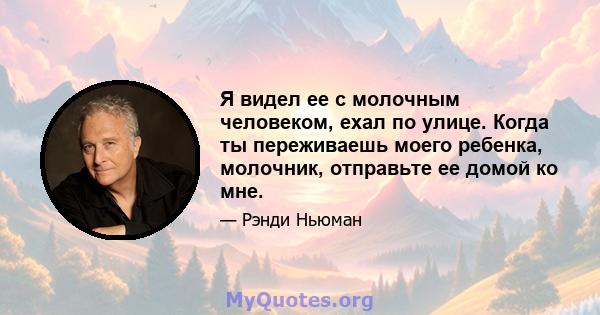 Я видел ее с молочным человеком, ехал по улице. Когда ты переживаешь моего ребенка, молочник, отправьте ее домой ко мне.