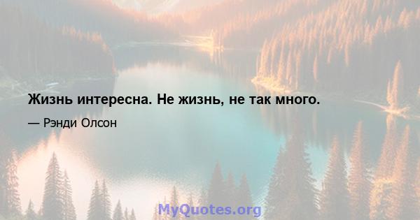 Жизнь интересна. Не жизнь, не так много.