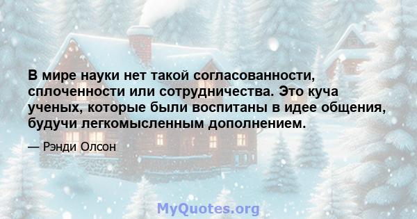 В мире науки нет такой согласованности, сплоченности или сотрудничества. Это куча ученых, которые были воспитаны в идее общения, будучи легкомысленным дополнением.