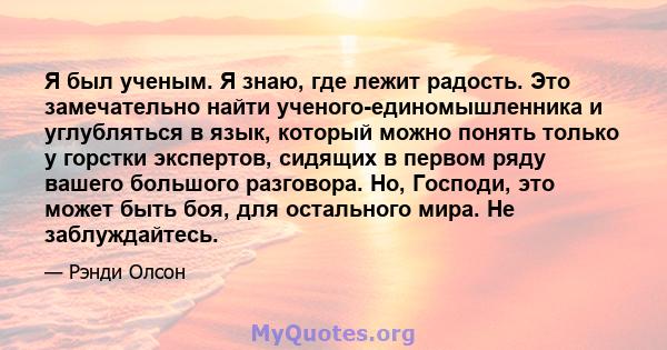 Я был ученым. Я знаю, где лежит радость. Это замечательно найти ученого-единомышленника и углубляться в язык, который можно понять только у горстки экспертов, сидящих в первом ряду вашего большого разговора. Но,