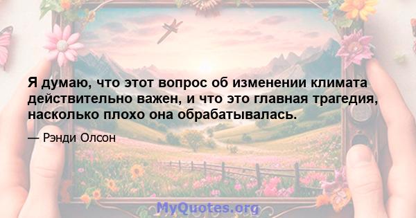 Я думаю, что этот вопрос об изменении климата действительно важен, и что это главная трагедия, насколько плохо она обрабатывалась.