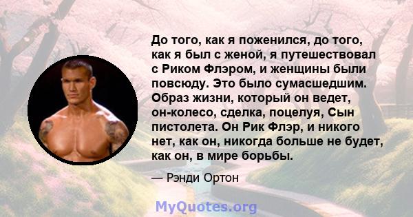 До того, как я поженился, до того, как я был с женой, я путешествовал с Риком Флэром, и женщины были повсюду. Это было сумасшедшим. Образ жизни, который он ведет, он-колесо, сделка, поцелуя, Сын пистолета. Он Рик Флэр,