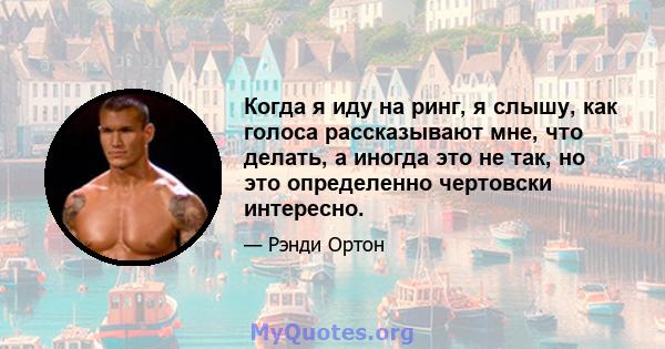 Когда я иду на ринг, я слышу, как голоса рассказывают мне, что делать, а иногда это не так, но это определенно чертовски интересно.